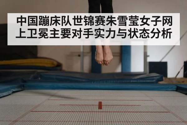 中国蹦床队世锦赛朱雪莹女子网上卫冕主要对手实力与状态分析