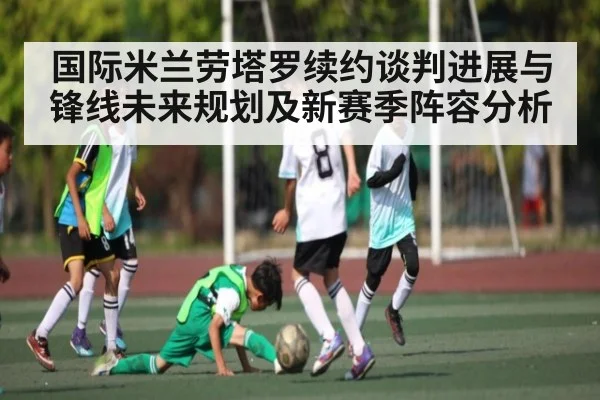 国际米兰劳塔罗续约谈判进展与锋线未来规划及新赛季阵容分析