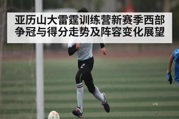 亚历山大雷霆训练营新赛季西部争冠与得分走势及阵容变化展望