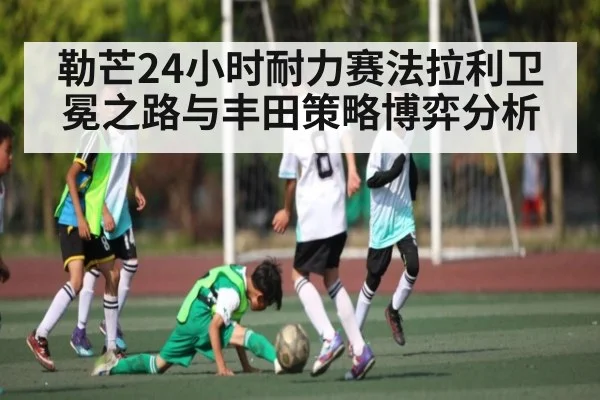 勒芒24小时耐力赛法拉利卫冕之路与丰田策略博弈分析