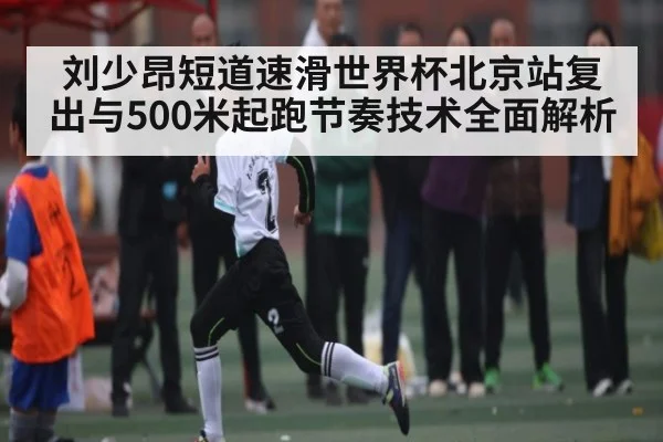 刘少昂短道速滑世界杯北京站复出与500米起跑节奏技术全面解析