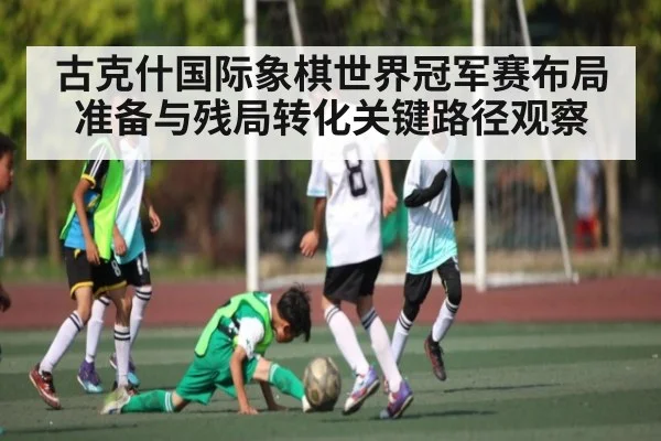 古克什国际象棋世界冠军赛布局准备与残局转化关键路径观察（kaiyun.com）